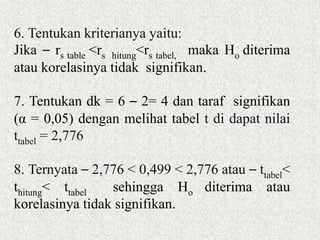 6. Tentukan kriterianya yaitu:
Jika – rs table <rs hitung<rs tabel, maka Ho diterima
atau korelasinya tidak signifikan.
7. Tentukan dk = 6 – 2= 4 dan taraf signifikan
(α = 0,05) dengan melihat tabel t di dapat nilai
ttabel = 2,776
8. Ternyata – 2,776 < 0,499 < 2,776 atau – ttabel<
thitung< ttabel sehingga Ho diterima atau
korelasinya tidak signifikan.
 