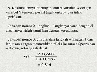 9. Kesimpulannya.hubungan antara variabel X dengan
variabel Y ternyata positif (agak cukup) dan tidak
signifikan.
Jawaban nomor 2, langkah – langkanya sama dengan di
atas hanya istilah signifikan dengan kesesuaian.
Jawaban nomor 3, dimulai dari langkah – langkah 4 dan
lanjutkan dengan memasukkan nilai r ke rumus Spearmaan
– Brown, sehingga di dapat.
687,01
687,0.2

rii
= 0,814
 