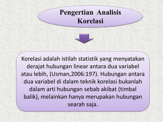 Korelasi adalah istilah statistik yang menyatakan
derajat hubungan linear antara dua variabel
atau lebih, (Usman,2006:197). Hubungan antara
dua variabel di dalam teknik korelasi bukanlah
dalam arti hubungan sebab akibat (timbal
balik), melainkan hanya merupakan hubungan
searah saja.
Pengertian Analisis
Korelasi
 