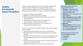 Analisis
Karakteristik
SatuanPendidikan
Sebelum mengembangkankurikulum satuan pendidikan, sekolah perlu
melakukan analisis karakteristik dan lingkungan belajar dengan
menampung aspirasi anggotakomunitas, dan menjadikan visi dan misi
sebagaiarahan yang disepakati oleh seluruh warga satuanpendidikan.
Prinsip-prinsip analisis lingkunganbelajar:
● Melibatkan perwakilan warga satuan pendidikan
● Menggunakandata-data yang diperoleh dari situasi nyata/kondisi
satuanpendidikan
● Mengalokasikanwaktu yang cukupuntuk pengumpulan,
pengorganisasian,analisis dan dokumentasi data
● Memilah informasi yang relevandan menyimpulkan untuk
mengembangkan strategi atausolusi
Contoh informasi yang perlu didapatkan dalam analisis lingkunganbelajar
satuanpendidikan:
● Apakekhasandaerah setempat yang penting untuk dilestarikan?
● Bagaimanaperan satuanpendidikan sebagaibagiandari masyarakat
setempat?
● Apadampak dari satuan pendidikan yang sudah dapat dirasakansaatini
(baik oleh warga masyarakat maupun warga satuan pendidikan itu
sendiri)?
● Bagaimanaperan satuan pendidikan dalam menyiapkan peserta didik
mencapai profil PelajarPancasila?
● [SMK]Apapotensi daerah dan kondisi dunia kerja yang relevan?
Berikut adalah pilihan carauntuk
mengumpulkaninformasi
● Kuesioner, dengan pertanyaan
disesuaikan dengan tujuan dan
sasaran yangdibutuhkan.
● Wawancara, untuk mendapatkan data
secaralangsung.
● Diskusi kelompok terpumpun (FGD)
dengan mengundang perwakilan dari
seluruh warga satuan pendidikan dan
tokoh masyarakat.
● Observasi
● Rapor pendidikan, terkait mutu dan
hasil belajar, kompetensi dan kinerja
guru dan tenaga kependidikan, mutu
dan relevansipembelajaran
Beberapaalat yang dapat digunakan
untuk menganalisis informasi:
● AnalisisSWOT
● RootCause
● FishBone
20
 