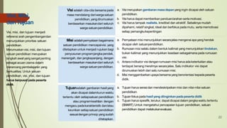 Visi adalah cita-cita bersamapada
masa mendatang dariwargasatuan
pendidikan,yangdirumuskan
berdasarkan masukandari seluruh
warga satuanpendidikan.
a. Visi merupakan gambaranmasadepanyang ingin dicapai oleh satuan
pendidikan.
b. Visi harusdapat memberikan panduan/arahan sertamotivasi.
c. Visi harus tampak realistis, kredibel dan atraktif. Sebaiknya mudah
dipahami, relatif singkat, ideal dan berfokus pada mutu, serta memotivasi
setiap pemangkukepentingan
Misi adalahpernyataan bagaimana
satuan pendidikan mencapaivisi. yang
ditetapkan untuk menjadi rujukan bagi
penyusunan programjangkapendek,
menengah, dan jangkapanjang, dengan
berdasarkan masukandari seluruh
warga satuanpendidikan.
a. Pernyataan misi menunjukkan secarajelas mengenaiapayang hendak
dicapai oleh satuanpendidikan.
b. Rumusan misi selalu dalam bentuk kalimat yang menunjukkan tindakan,
bukan kalimat yang menunjukkan keadaan sebagaimana pada rumusan
visi.
c. Antara indikator visi denganrumusan misi harusadaketerkaitan atau
terdapat benang merahnya secarajelas. Satu indikator visi dapat
dirumuskan lebih dari satu rumusan misi.
d. Misi menggambarkanupayabersama yang berorientasi kepadapeserta
didik.
Tujuanadalah gambaran hasilyang
akan dicapai dalamkurun waktu
tertentu oleh setiapsatuan pendidikan
atau programkeahlian dengan
mengacu padakarakteristik dan/atau
keunikan setiapsatuanpendidikan
sesuaidenganprinsip yangsudah
ditetapkan.
a. Tujuan harus serasidan mendeskripsikan misi dan nilai-nilai satuan
pendidikan.
b. Tujuanfokus padahasilyang diinginkanpadapeserta didik
c. Tujuan harus spesifik, terukur, dapat dicapai dalam jangka waktu tertentu
(SMART).Untuk mengetahui pencapaian tujuan pendidikan, satuan
pendidikan dapat melakukanevaluasi.
Visi, Misi,
danTujuan
Visi, misi, dan tujuan menjadi
referensi arah pengembangandan
menunjukkan prioritas satuan
pendidikan.
Merumuskan visi, misi, dan tujuan
satuan pendidikan merupakan
langkah awal yang sangatpenting
sebagai acuan utama dalam
merancang pembelajaran yang
berkualitas. Untuk satuan
pendidikan, visi, misi, dan tujuan
harus berpusat pada peserta
didik.
22
 