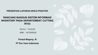PRESENTASI LAPORAN KERJA PRAKTEK
RANCANG BANGUN SISTEM INFORMASI
INVENTORY PADA DEPARTEMENT CUTTING
RY03
Tempat Magang di
PT Pou Yuen Indonesia
 