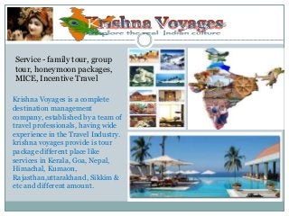 Krishna Voyages is a complete
destination management
company, established by a team of
travel professionals, having wide
experience in the Travel Industry.
krishna voyages provide is tour
package different place like
services in Kerala, Goa, Nepal,
Himachal, Kumaon,
Rajasthan,uttarakhand, Sikkim &
etc and different amount.
Service - family tour, group
tour, honeymoon packages,
MICE, Incentive Travel
 