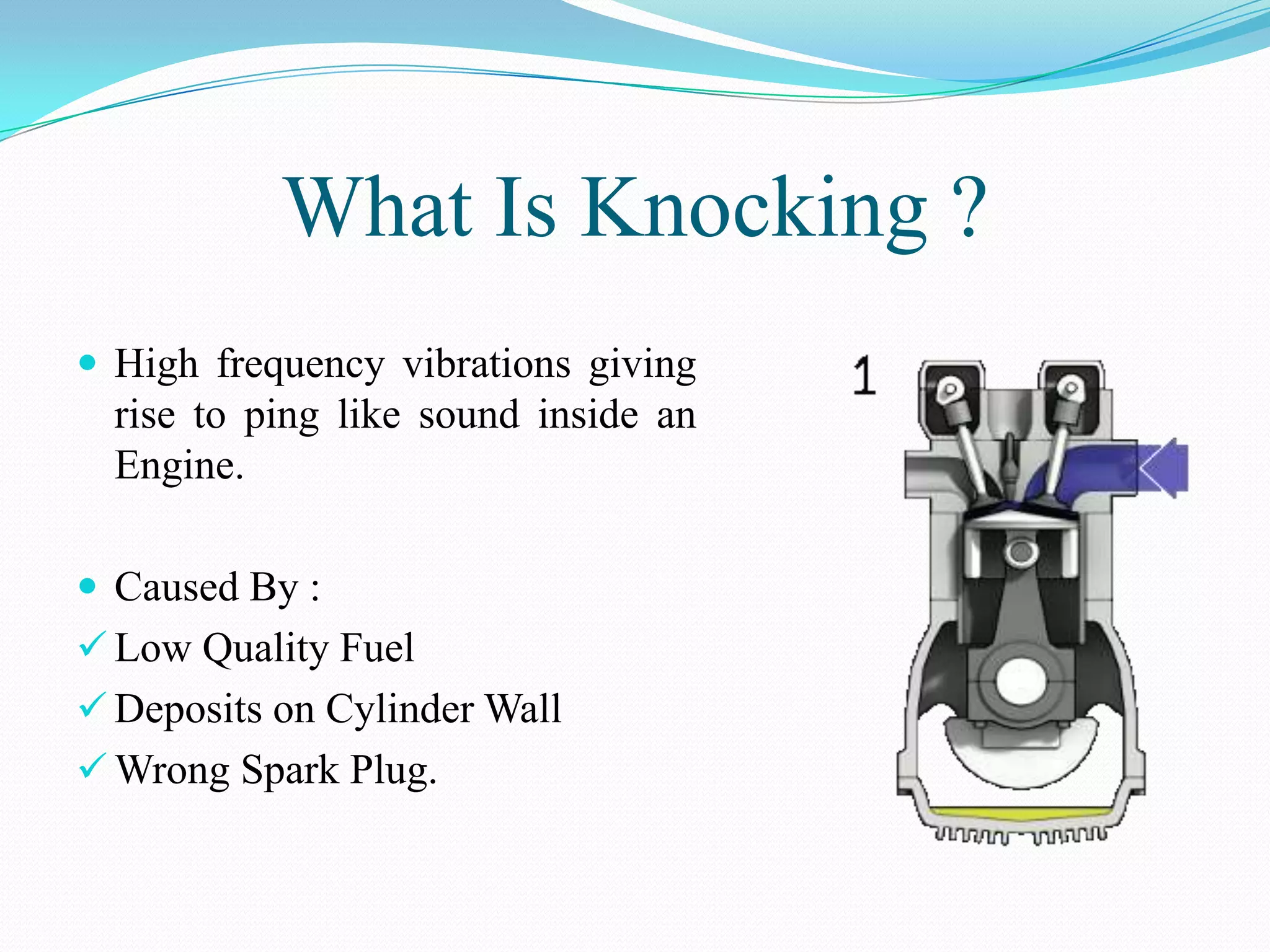 What Is Knocking ?
 High frequency vibrations giving
  rise to ping like sound inside an
  Engine.

 Caused By :
 Low Quality Fuel
 Deposits on Cylinder Wall
 Wrong Spark Plug.
 
