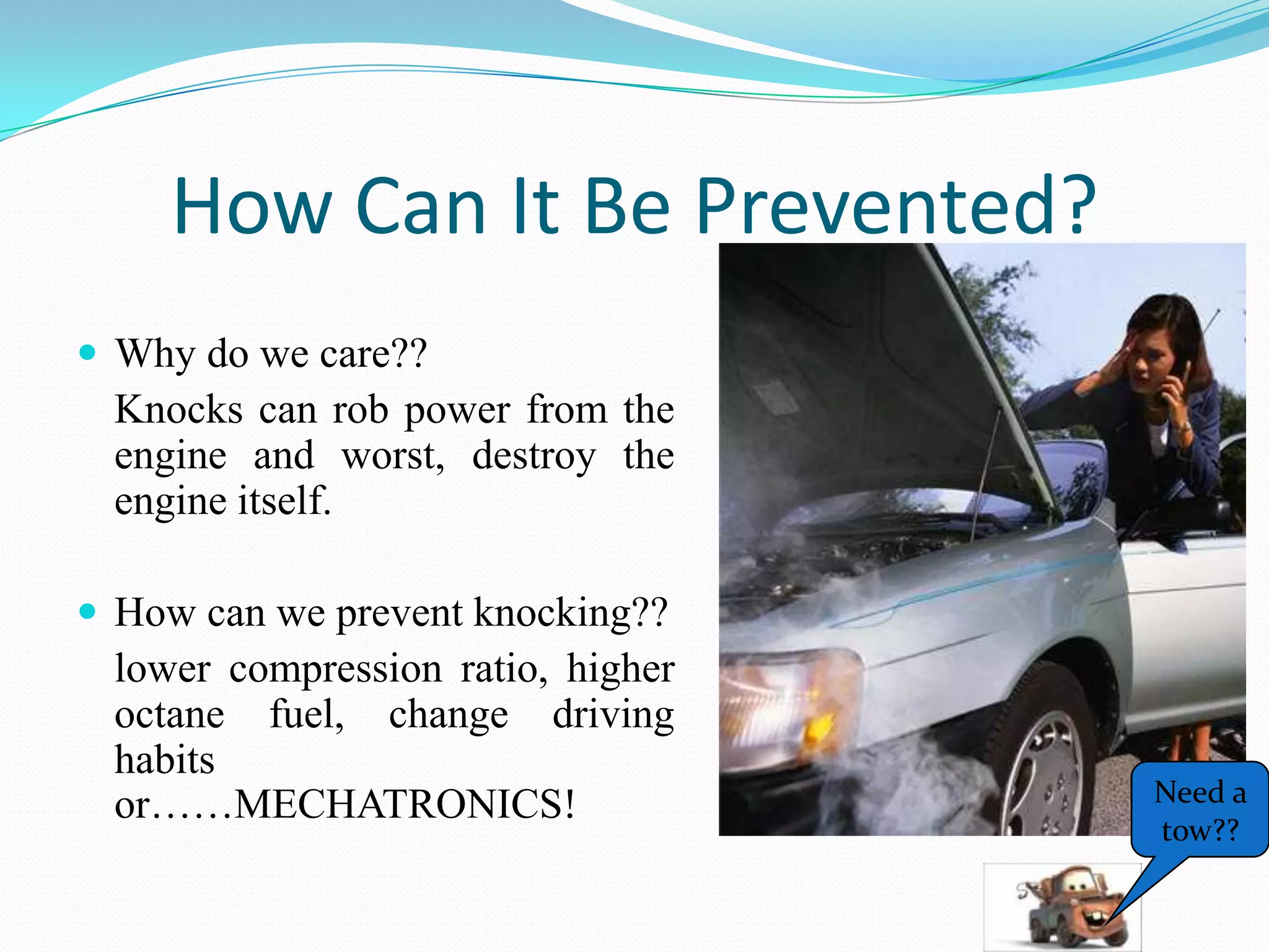 How Can It Be Prevented?
 Why do we care??
 Knocks can rob power from the
 engine and worst, destroy the
 engine itself.

 How can we prevent knocking??
 lower compression ratio, higher
 octane fuel, change driving
 habits
 or……MECHATRONICS!                 Need a
                                   tow??
 
