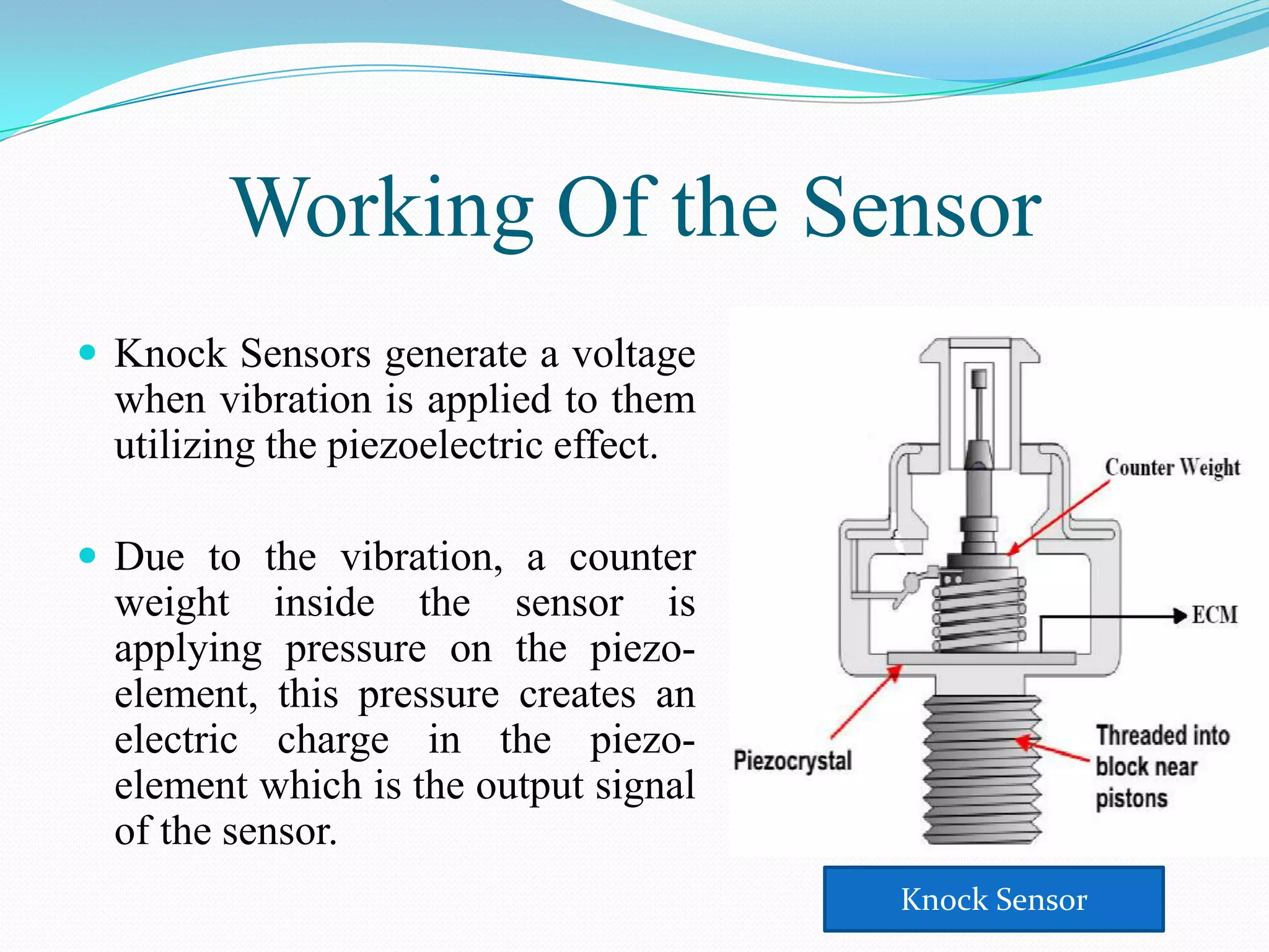 Working Of the Sensor
 Knock Sensors generate a voltage
  when vibration is applied to them
  utilizing the piezoelectric effect.

 Due to the vibration, a counter
  weight inside the sensor is
  applying pressure on the piezo-
  element, this pressure creates an
  electric charge in the piezo-
  element which is the output signal
  of the sensor.
                                        Knock Sensor
 