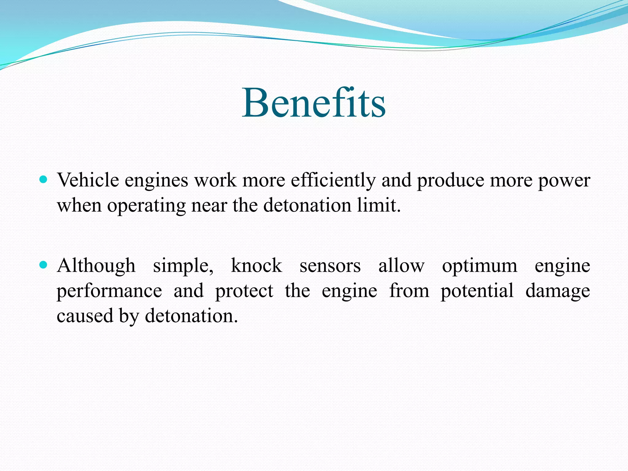 Benefits
 Vehicle engines work more efficiently and produce more power
  when operating near the detonation limit.

 Although simple, knock sensors allow optimum engine
  performance and protect the engine from potential damage
  caused by detonation.
 