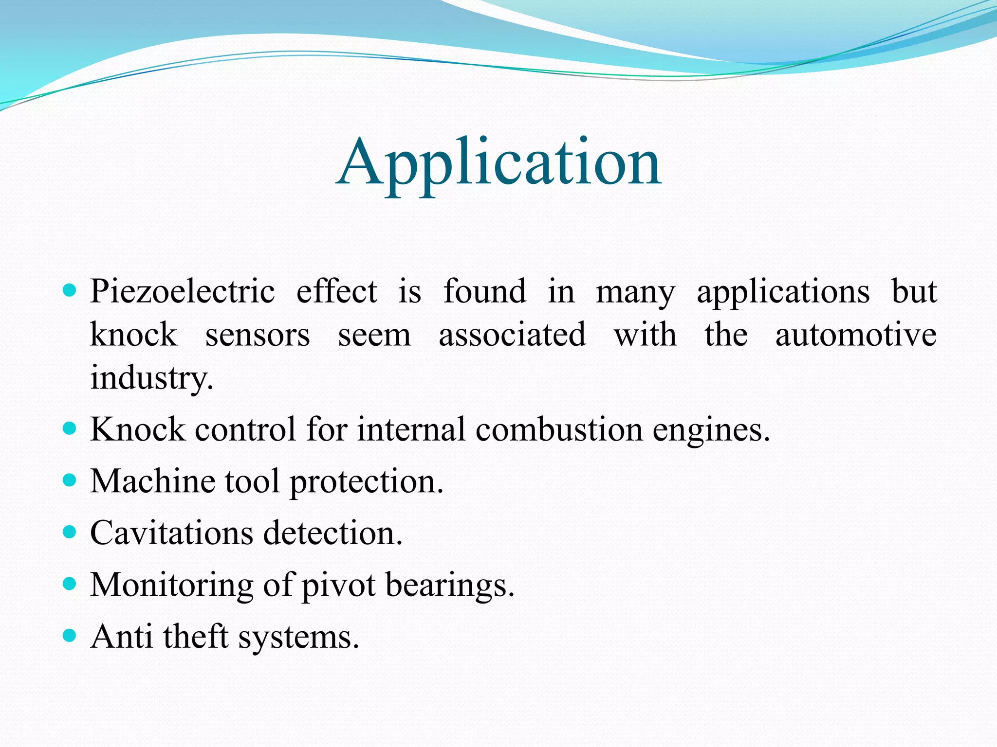 Application
 Piezoelectric effect is found in many applications but
    knock sensors seem associated with the automotive
    industry.
   Knock control for internal combustion engines.
   Machine tool protection.
   Cavitations detection.
   Monitoring of pivot bearings.
   Anti theft systems.
 