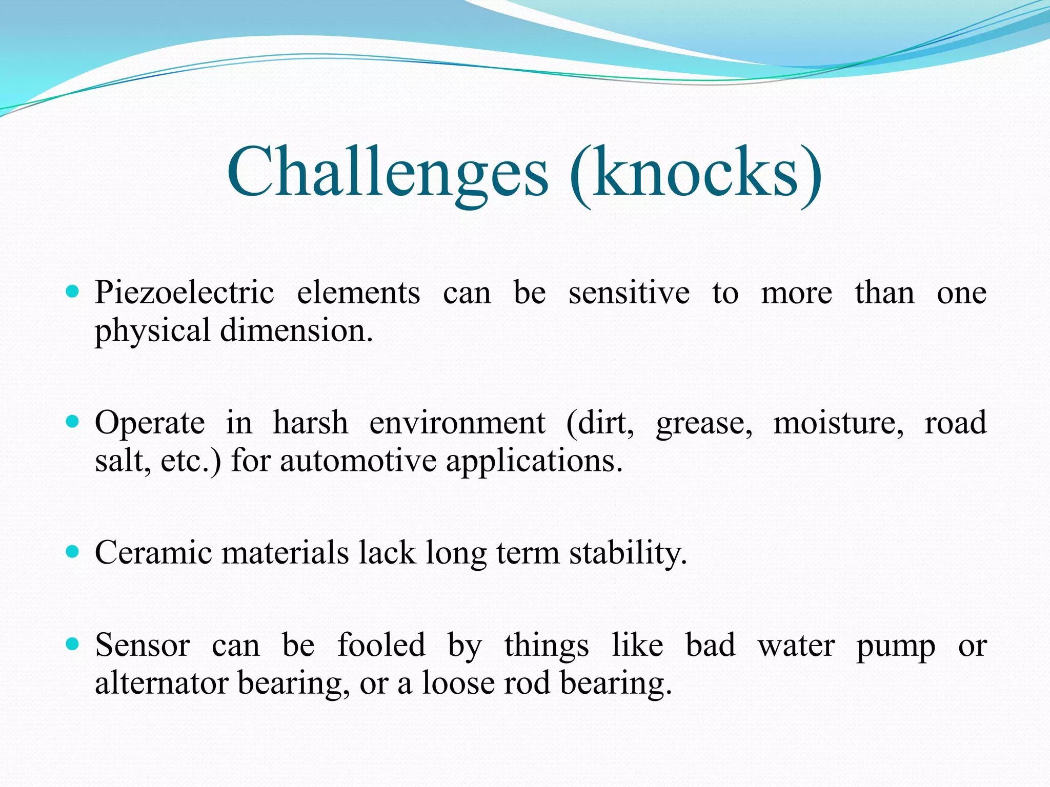 Challenges (knocks)
 Piezoelectric elements can be sensitive to more than one
  physical dimension.

 Operate in harsh environment (dirt, grease, moisture, road
  salt, etc.) for automotive applications.

 Ceramic materials lack long term stability.

 Sensor can be fooled by things like bad water pump or
  alternator bearing, or a loose rod bearing.
 