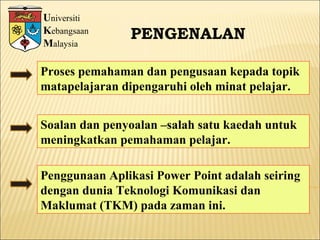 U niversiti K ebangsaan M alaysia PENGENALAN Proses pemahaman dan pengusaan kepada topik matapelajaran dipengaruhi oleh minat pelajar. Soalan dan penyoalan –salah satu kaedah untuk meningkatkan pemahaman pelajar. Penggunaan Aplikasi Power Point adalah seiring dengan dunia Teknologi Komunikasi dan Maklumat (TKM) pada zaman ini. 