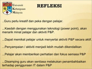 U niversiti K ebangsaan M alaysia REFLEKSI ... Guru perlu kreatif dan peka dengan pelajar. ...Kaedah dengan menggunakan teknologi (power point), akan  menarik minat pelajar dan aktiviti P&P. ...Dapat memikat pelajar untuk menyertai aktiviti P&P secara aktif. ...Penyampaian / aktiviti menjadi lebih mudah dikendalikan ...Pelajar akan memberikan perhatian dan fokus semasa P&P ...Disamping guru akan sentiasa melakukan penambahbaikan terhadap penggunaan IT dalam P&P  