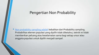 Pengertian Non Probability
• Non probability sampling adalah kebalikan dari Probability sampling.
Probabilitas elemen populasi yang dipilih tidak diketahui, teknik ini tidak
memberikan peluang atau keselamatan sama bagi setiap unsur atau
anggota populasi untuk dipilih menjadi sampel.
 