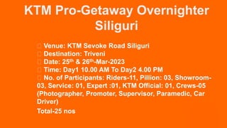 KTM Pro-Getaway Overnighter
Siliguri
Venue: KTM Sevoke Road Siliguri
Destination: Triveni
Date: 25th & 26th-Mar-2023
Time: Day1 10.00 AM To Day2 4.00 PM
No. of Participants: Riders-11, Pillion: 03, Showroom-
03, Service: 01, Expert :01, KTM Official: 01, Crews-05
(Photographer, Promoter, Supervisor, Paramedic, Car
Driver)
Total-25 nos
 
