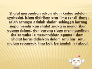 Shalat merupakan rukun islam kedua setelah
syahadat. Islam didirikan atas lima sendi (tiang)
salah satunya adalah shalat, sehingga barang
siapa mendirikan shalat ,maka ia mendirikan
agama (islam), dan barang siapa meninggalkan
shalat,maka ia meruntuhkan agama (islam).
Shalat harus didirikan dalam satu hari satu
malam sebanyak lima kali, berjumlah 17 rakaat.