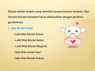 Shalat adalah ibadah yang memiliki bacaan-bacaan tertentu. Dan
bacaan-bacaan tersebut harus disesuaikan dengan gerakan-
gerakannya.
1. Niat Shalat Fardu
Lafal Niat Sholat Zuhur
Lafal Niat Sholat Ashar
Lafal Niat Sholat Maghrib
lafal Niat sholat Isya’
lafal Niat Sholat Subuh