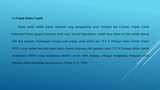 2.4 Pupuk Kimia Cantik
Pupuk cantik adalah pupuk majemuk yang mengandung unsur Nitrogen dan Calsium. Pupuk Cantik
berbentuk butiran (granul) berwarna putih susu, bersifat higroskopis, mudah larut dalam air dan mudah diserap
oleh akar tanaman. Kandungan nitrogen pada pupuk cantik terdiri atas 13,5 % Nitrogen dalam bentuk Nitrate
(NO3-) yang mudah larut dan dapat segera diserap langsung oleh tanaman, serta 13,5 % Nitrogen dalam bentuk
Ammonium (NH4+) yang mempunyai aktifitas proses lebih panjang, sehingga mengurangi hilangnya unsur
Nitrogen akibat penguapan dan pencucian. (Utami, T, N, 2020)
 