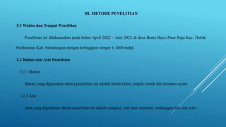 III. METODE PENELITIAN
3.1 Waktu dan Tempat Penelitian
Penelitian ini dilaksanakan pada bulan April 2022 – Juni 2022 di desa Buttu Bayu Pane Raja Kec. Dolok
Pardamean Kab. Simalungun dengan ketinggian tempat ± 1000 mdpl.
3.2 Bahan dan Alat Penelitian
3.2.1 Bahan
Bahan yang digunakan dalam penelitian ini adalah benih kubis, pupuk cantik dan kompos ayam.
3.2.2 Alat
Alat yang digunakan dalam penelitian ini adalah cangkul, alat ukur meteran, timbangan dan alat tulis.
 