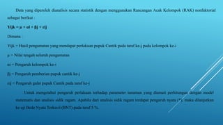 Data yang diperoleh dianalisis secara statistik dengan menggunakan Rancangan Acak Kelompok (RAK) nonfaktorial
sebagai berikut :
Yijk = µ + αi + βj + εij
Dimana :
Yijk = Hasil pengamatan yang mendapat perlakuan pupuk Cantik pada taraf ke-j pada kelompok ke-i
µ = Nilai tengah seluruh pengamatan
αi = Pengaruh kelompok ke-i
βj = Pengaruh pemberian pupuk cantik ke-j
εij = Pengaruh galat pupuk Cantik pada taraf ke-j
Untuk mengetahui pengaruh perlakuan terhadap parameter tanaman yang diamati perhitungan dengan model
matematis dan analisis sidik ragam. Apabila dari analisis sidik ragam terdapat pengaruh nyata (*), maka dilanjutkan
ke uji Beda Nyata Terkecil (BNT) pada taraf 5 %.
 