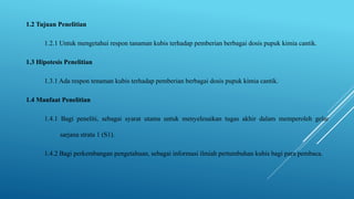 1.2 Tujuan Penelitian
1.2.1 Untuk mengetahui respon tanaman kubis terhadap pemberian berbagai dosis pupuk kimia cantik.
1.3 Hipotesis Penelitian
1.3.1 Ada respon tenaman kubis terhadap pemberian berbagai dosis pupuk kimia cantik.
1.4 Manfaat Penelitian
1.4.1 Bagi peneliti, sebagai syarat utama untuk menyelesaikan tugas akhir dalam memperoleh gelar
sarjana strata 1 (S1).
1.4.2 Bagi perkembangan pengetahuan, sebagai informasi ilmiah pertumbuhan kubis bagi para pembaca.
 
