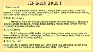 JENIS-JENIS KULIT
1. Kulit normal
cenderung mudah dirawat. Kelenjar minyak (sebaceousgland) pada kulit
normal biasanya ‘tidak bandel’, karena minyak(sebum) yang dikeluarkan seimbang,
tidak berlebihan ataupun kekurangan.
2. Kulit Berminyak
Penyebab kulit berminyak adalah karena kelenjar minyak (sebaceous
gland) sangat produktif, hingga tidak mampu mengontrol jumlah minyak
(sebum) yang harus dikeluarkan.
3. Kulit Kering
Kulit kering memiliki kadar minyak atau sebum yang sangat rendah
dan cenderung sensitif, sehingga terlihat parched karena kulit tidak mampu
mempertahankan kelembabannya.
4. Kulit Sensitif
Kulit sensitif biasanya lebih tipis dari jenis kulit lain sehingga sangat peka
terhadap hal-hal yang bisa menimbulkan alergi (allergen).
 