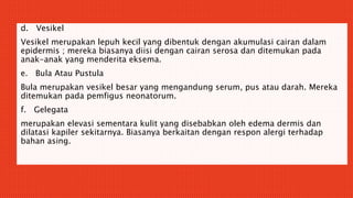 d. Vesikel
Vesikel merupakan lepuh kecil yang dibentuk dengan akumulasi cairan dalam
epidermis ; mereka biasanya diisi dengan cairan serosa dan ditemukan pada
anak-anak yang menderita eksema.
e. Bula Atau Pustula
Bula merupakan vesikel besar yang mengandung serum, pus atau darah. Mereka
ditemukan pada pemfigus neonatorum.
f. Gelegata
merupakan elevasi sementara kulit yang disebabkan oleh edema dermis dan
dilatasi kapiler sekitarnya. Biasanya berkaitan dengan respon alergi terhadap
bahan asing.
 