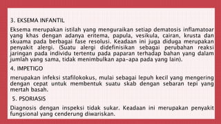 3. EKSEMA INFANTIL
Eksema merupakan istilah yang menguraikan setiap dematosis inflamatoar
yang khas dengan adanya eritema, papula, vesikula, cairan, krusta dan
skuama pada berbagai fase resolusi. Keadaan ini juga diduga merupakan
penyakit alergi. (Suatu alergi didefinisikan sebagai perubahan reaksi
jaringan pada individu tertentu pada paparan terhadap bahan yang dalam
jumlah yang sama, tidak menimbulkan apa-apa pada yang lain).
4. IMPETIGO
merupakan infeksi stafilokokus, mulai sebagai lepuh kecil yang mengering
dengan cepat untuk membentuk suatu skab dengan sebaran tepi yang
mertah basah.
5. PSORIASIS
Diagnosis dengan inspeksi tidak sukar. Keadaan ini merupakan penyakit
fungsional yang cenderung diwariskan.
 