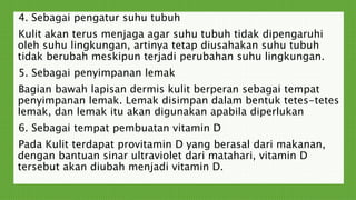 4. Sebagai pengatur suhu tubuh
Kulit akan terus menjaga agar suhu tubuh tidak dipengaruhi
oleh suhu lingkungan, artinya tetap diusahakan suhu tubuh
tidak berubah meskipun terjadi perubahan suhu lingkungan.
5. Sebagai penyimpanan lemak
Bagian bawah lapisan dermis kulit berperan sebagai tempat
penyimpanan lemak. Lemak disimpan dalam bentuk tetes-tetes
lemak, dan lemak itu akan digunakan apabila diperlukan
6. Sebagai tempat pembuatan vitamin D
Pada Kulit terdapat provitamin D yang berasal dari makanan,
dengan bantuan sinar ultraviolet dari matahari, vitamin D
tersebut akan diubah menjadi vitamin D.
 