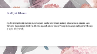 Kulliyat Khoms
Kulliyat memiliki makna menetapkan suatu ketentuan hukum atas sesuatu secara satu
persatu. Sedangkan kulliyat khoms adalah unsur-unsur yang menyusun sebuah ta'rif atau
al-qaul al-syariah.
 
