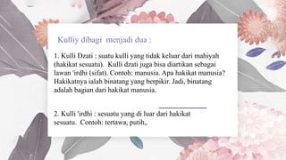 1. Kulli Dzati : suatu kulli yang tidak keluar dari mahiyah
(hakikat sesuatu). Kulli dzati juga bisa diartikan sebagai
lawan 'irdhi (sifat). Contoh: manusia. Apa hakikat manusia?
Hakikatnya ialah binatang yang berpikir. Jadi, binatang
adalah bagian dari hakikat manusia.
2. Kulli 'irdhi : sesuatu yang di luar dari hakikat
sesuatu. Contoh: tertawa, putih,.
 