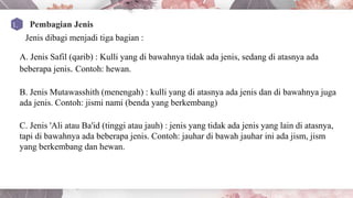 Jenis dibagi menjadi tiga bagian :
A. Jenis Safil (qarib) : Kulli yang di bawahnya tidak ada jenis, sedang di atasnya ada
beberapa jenis. Contoh: hewan.
B. Jenis Mutawasshith (menengah) : kulli yang di atasnya ada jenis dan di bawahnya juga
ada jenis. Contoh: jismi nami (benda yang berkembang)
C. Jenis 'Ali atau Ba'id (tinggi atau jauh) : jenis yang tidak ada jenis yang lain di atasnya,
tapi di bawahnya ada beberapa jenis. Contoh: jauhar di bawah jauhar ini ada jism, jism
yang berkembang dan hewan.
 