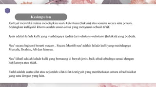 Kulliyat memiliki makna menetapkan suatu ketentuan (hukum) atas sesuatu secara satu persatu.
Sedangkan kulliyatul khoms adalah unsur-unsur yang menyusun sebuah ta'rif.
Jenis adalah lafadz kulli yang mashdaqnya terdiri dari substansi-substansi (hakikat) yang berbeda.
Nau' secara lughawi berarti macam . Secara Mantili nau' adalah lafadz kulli yang mashdaqnya
Mustafa, Ibrahim, Ali dan lainnya.
Nau' Idhafi adalah lafadz kulli yang bernaung di bawah jenis, baik afrad-afradnya sesuai dengan
hakikatnya atau tidak.
Fashl adalah suatu sifat atau sejumlah sifat-sifat dzatiyyah yang membedakan antara afrad hakikat
yang satu dengan yang lain.
 