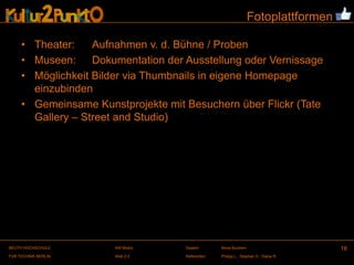 Fotoplattformen

     • Theater:    Aufnahmen v. d. Bühne / Proben
     • Museen: Dokumentation der Ausstellung oder Vernissage
     • Möglichkeit Bilder via Thumbnails in eigene Homepage
       einzubinden
     • Gemeinsame Kunstprojekte mit Besuchern über Flickr (Tate
       Gallery – Street and Studio)




BEUTH HOCHSCHULE       AW Modul     Dozent:       Illona Buchem                      18
FÜR TECHNIK BERLIN     Web 2.0      Referenten:   Philipp L., Stephan S., Diana R.
 