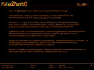Quellen
     •     Janner, K. (2008): Das Internet in der Kommunikationspolitik von Kultureinrichtungen,


     •     Landesakademie für Fortbildung und Personalentwicklung an Schulen Definition Kultur. URL:
           http://lehrerfortbildung-bw.de/bs/bsa/bgym/lehrgang/definition/ (18.06.2012)


     •     Neuwöhner, U. u. Klingler, W.: Eine Analyse auf Basis der Ergebnisse einer Repräsentativbefragung:
           Kultur, Medien und Publikum 2011. Media Perspektiven 12/2011, S. 592-607. URL: http://www.media-
           perspektiven.de/uploads/tx_mppublications/12-2011_Neuwoehner_Klingler.pdf (18.06.2012)


     •     Van Eimeren, B.: Drei von vier Deutschen im Netz – ein Ende des digitalen Grabens in Sicht? Ergebnisse der
           ARD/ZDF-Onlinestudie 2011. Media Perspektiven 7–8/2011, S. 334–348. URL: http://www.ard-zdf-
           onlinestudie.de/fileadmin/Online11/EimerenFrees.pdf (18.06.2012)


     •     Weigand, W.: Projektarbeit : Social Media für Kultureinrichtungen – ein Analyseraster anhand von Beispielen. LSM
           Studiengang Web Content Management Jg. 2008/2010. URL: http://wweigand.de/masterarbeit/wp-
           content/uploads/2010/03/projektarbeit_socialmedia_weigand.pdf


     •     Rentsch, A: Social Media im Kulturmanagement – Probleme und Hindernisse für Kulturinstitutionen; Lohnt sich
           Social Media auch in der Vermarktung von Kultur?, Hochschule Zittau/Görlitz, 2010.




BEUTH HOCHSCHULE                         AW Modul                   Dozent:       Illona Buchem                                26
FÜR TECHNIK BERLIN                       Web 2.0                    Referenten:   Philipp L., Stephan S., Diana R.
 