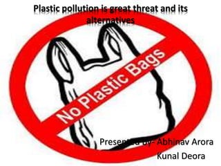 Plastic pollution is great threat and its
alternatives
Presented by- Abhinav Arora
Kunal Deora
 