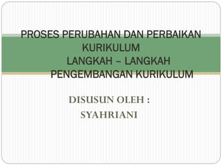 DISUSUN OLEH :
SYAHRIANI
PROSES PERUBAHAN DAN PERBAIKAN
KURIKULUM
LANGKAH – LANGKAH
PENGEMBANGAN KURIKULUM
 