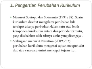 1. Pengertian Perubahan Kurikulum
 Menurut Soetopo dan Soemanto (1991: 38), Suatu
kurikulum disebut mengalami perubahan b...