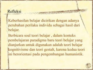 Refleksi

Keberhasilan belajar dicirikan dengan adanya
perubahan perilaku individu sebagai hasil dari
belajar.
Berbicara soal teori belajar , dalam konteks
pembelajaran paradigma baru teori belajar yang
dianjurkan untuk digunakan adalah teori belajar
kognitivisme dan teori gestalt, karena kedua teori
ini berorientasi pada pengembangan humanistik.
 