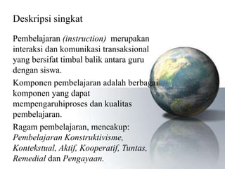 Deskripsi singkat
Pembelajaran (instruction) merupakan
interaksi dan komunikasi transaksional
yang bersifat timbal balik antara guru
dengan siswa.
Komponen pembelajaran adalah berbagai
komponen yang dapat
mempengaruhiproses dan kualitas
pembelajaran.
Ragam pembelajaran, mencakup:
Pembelajaran Konstruktivisme,
Kontekstual, Aktif, Kooperatif, Tuntas,
Remedial dan Pengayaan.
 
