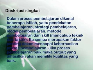 Deskripsi singkat
Dalam proses pembelajaran dikenal
beberapa istilah, yaitu pendekatan
pembelajaran, strategi pembelajaran,
model pembelajaran, metode
pembelajaran dan skill (mencakup teknik
dan taktik). Itu semua merupakan faktor
penting dalam mencapai keberhasilan
proses pembelajaran. Jika proses
pembelajaran baik maka output yang
dihasilkan akan memiliki kualitas yang
baik.
 