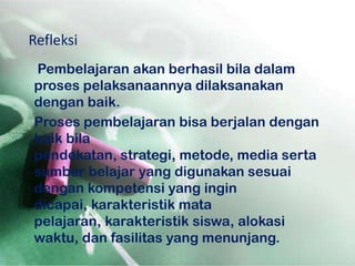 Refleksi
Pembelajaran akan berhasil bila dalam
proses pelaksanaannya dilaksanakan
dengan baik.
Proses pembelajaran bisa berjalan dengan
baik bila
pendekatan, strategi, metode, media serta
sumber belajar yang digunakan sesuai
dengan kompetensi yang ingin
dicapai, karakteristik mata
pelajaran, karakteristik siswa, alokasi
waktu, dan fasilitas yang menunjang.
 