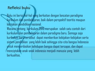 Refleksi buku
Buku ini berisi hal-hal yang berkaitan dengan loncatan paradigma
kurikulum dan pembelajaran, baik dalam perspektif teoritis maupun
kebijakan pendidikan nasional.
Wacana tentang kurikulum 2013 merupakan salah satu contoh dari
kurikulum dan pembelajaran dalam paradigma baru. Semoga saja
kurikulum baru tersebut dapat memberikan kebijakan-kebijakan serta
sistem pendidikan yang lebih baik sehingga cita-cita bangsa Indonesia
untuk mencerdaskan kehidupan bangsa dapat tercapai, dan dapat
menciptakan anak-anak indonesia menjadi manusia yang lebih
berkualitas.
 