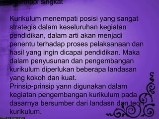 Deskrispi singkat

Kurikulum menempati posisi yang sangat
strategis dalam keseluruhan kegiatan
pendidikan, dalam arti akan menjadi
penentu terhadap proses pelaksanaan dan
hasil yang ingin dicapai pendidikan. Maka
dalam penyusunan dan pengembangan
kurikulum diperlukan beberapa landasan
yang kokoh dan kuat.
Prinsip-prinsip yann digunakan dalam
kegiatan pengembangan kurikulum pada
dasarnya bersumber dari landasn dan teori
kurikulum.
 