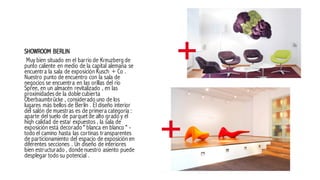 SHOWROOM BERLIN
Muy bien situado en el barrio de Kreuzberg de
punto caliente en medio de la capital alemana se
encuentra la sala de exposición Kusch + Co .
Nuestro punto de encuentro con la sala de
negocios se encuentra en las orillas del río
Spree, en un almacén revitalizado , en las
proximidadesde la doblecubierta
Oberbaumbrücke , considerado uno de los
lugares más bellos de Berlín . El diseño interior
del salón de muestras es de primera categoría :
aparte del suelo de parquet de alto grado y el
hiqh calidad de estar expuestos , la sala de
exposición está decorado " blanca en blanco " -
todo el camino hasta las cortinas transparentes
de particionamiento del espacio de exposición en
diferentes secciones . Un diseño de interiores
bien estructurado , dondenuestro asiento puede
desplegar todo su potencial .
 