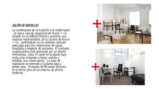 SALÓN DE BRUSELAS
La combinación de la tradición y la modernidad
- la nueva sala de exposición de Kusch + Co
situado en un edificio histórico presenta una
muestra representativa de la cartera de Kusch
+ Co , centrándose en los asientos contrato
adecuado para las instituciones de salud ,
hospitales y hogares de ancianos . El concepto
arquitectónico está dominado por un diseño
minimalista , claro. El salón en la planta baja
invita a los visitantes a tomar asiento y
entablar una conversación . La zona de
exposición se extiende a la planta baja y
primer piso . El equipo de Bruselas funciona
en el tercer piso en un entorno de oficina
moderna .
 