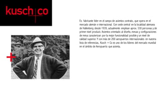 Es fabricante líder en el campo de asientos contrato, que opera en el
mercado alemán e internacional. Con sede central en la localidad alemana
de Hallenberg desde 1939, actualmente emplean aprox. 330 personas y de
primer nivel producir, Asientos orientado al diseño, mesas y configuraciones
de mesa caracterizan por la mejor funcionalidad posibley un nivel de
calidad superior. Y con más de 200 aeropuertos internacionales en nuestra
lista de referencias, Kusch + Co es uno de los líderes del mercado mundial
en el ámbito de Aeropuerto que asienta.	
 