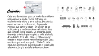Asientos
Cada uno de nosotros pasa un tercio de su vida en
una posición sentada . Ya sea detrás de un
escritorio en la oficina o en el trabajo. Durante las
conversaciones o conferencias . Esperando.
Mientras que comer y beber . En función de las
actividades y el medio ambiente - el asiento tiene
que coincidir con la ocasión. Sin embargo, existe
una regla universal que se aplica a todo: el diseño
de cada lado de la silla , sillón , y el banco debe
ofrecer el mejor confort y ergonomía posible. Cada
uno tiene que sentirse a gusto ! El diseño es la
clave. Los asientos se pueden añadir el toque justo
a la sensación y la atmósfera de un ambiente.
 