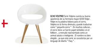 8240 VOLPINO Serie Volpino cuenta su buena
apariencia de su hermano mayor 8200 Volpe .
Volpe es la palabra italiana para el zorro,
Volpino es la forma diminuta y puede traducirse
como " pequeño zorro " . En muchas culturas ,
el zorro tiene un fuerte papel simbólico en el
folklore , a menudo representado como un
animal astuto e inteligente . El nombre es bien
elegido , ya que esta serie se caracteriza por un
lenguaje de diseño " Foxy " .
 