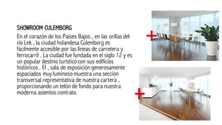 SHOWROOM CULEMBORG
En el corazón de los Países Bajos , en las orillas del
río Lek , la ciudad holandesa Culemborg es
fácilmente accesible por las líneas de carretera y
ferrocarril . La ciudad fue fundada en el siglo 12 y es
un popular destino turísticocon sus edificios
históricos . El , sala de exposición generosamente
espaciados muy luminoso muestra una sección
transversal representativa de nuestra cartera ,
proporcionando un telón de fondo para nuestra
moderna asientos contrato.
 