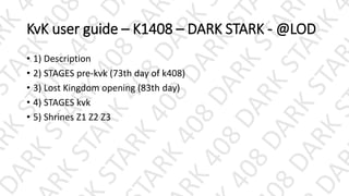 KvK user guide – K1408 – DARK STARK - @LOD
• 1) Description
• 2) STAGES pre-kvk (73th day of k408)
• 3) Lost Kingdom opening (83th day)
• 4) STAGES kvk
• 5) Shrines Z1 Z2 Z3
 