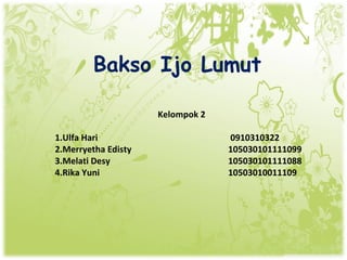 Bakso Ijo Lumut

                     Kelompok 2

1.Ulfa Hari                       0910310322
2.Merryetha Edisty                105030101111099
3.Melati Desy                     105030101111088
4.Rika Yuni                       10503010011109
 